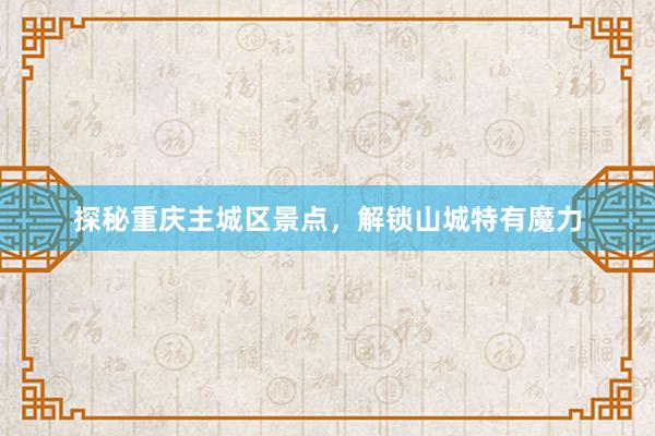 探秘重庆主城区景点，解锁山城特有魔力