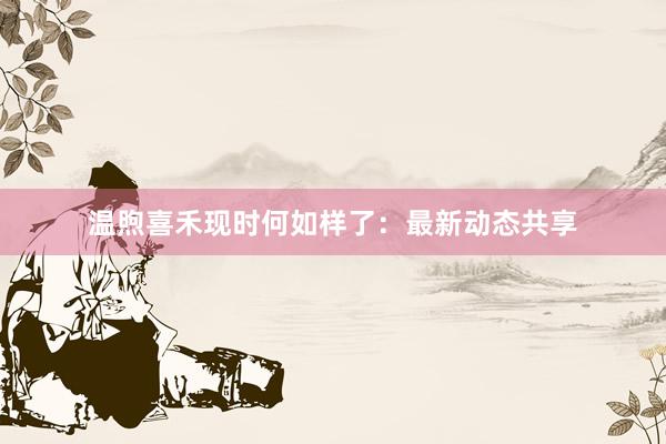 温煦喜禾现时何如样了：最新动态共享